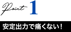 Point1 安定出力で痛くない！