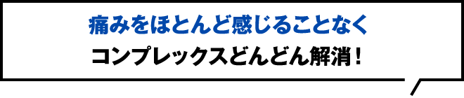 痛みをほとんど感じることなくコンプレックスどんどん解消！